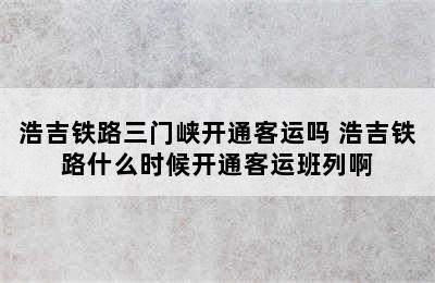 浩吉铁路三门峡开通客运吗 浩吉铁路什么时候开通客运班列啊